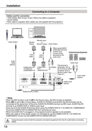 Page 14
14

Installation
Connecting to a Computer
Unplug	the	power	cords	of	both	the	projector	and	external	equipment	from	the	AC	outlet	before	connecting	cables.
Note:•When	the	MIC	function	is	set	to	Off	in	the	Sound	menu,	the	MIC	function	is	disabled.•When	MIC	is	set	to	On	in	Sound	Menu,	AUDIO	IN	(PC/MIC)	and	 AUDIO	IN(L/R)	terminals	can	be	connected	at	the	same	time.	 At	this	time,	AUDIO	IN	(PC/MIC)	termianl	as	MIC	input,	 AUDIO	IN(L/R)	terminal	is	as	COMPUTER	or	VIDEO	audio	input.•	Input	sound	to	the	AUDIO...