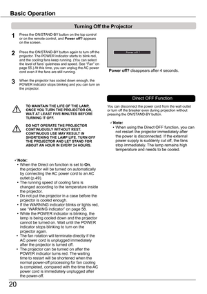 Page 20
0

TO	MAINTAIN	THE	LIFE	OF	THE	LAMP,	ONCE	YOU	TURN	THE	PROjECTOR	ON,	WAIT	AT	LEAST	FIVE	MINUTES	BEFORE	TURNING	IT	OFF .
Power	off?	disappears	after	4	seconds.
Turning	Off	the	Projector
Press	the	ON/STAND-BY 	button	on	the	top	control	or	on	the	remote	control,	and	Power	off?	appears	on	the	screen.
Press	the	ON/STAND-BY	button	again	to	turn	off	the	projector.	The	POWER	indicator	starts	to	blink	red,	and	the	cooling	fans	keep	running.	(You	can	select	the	level	of	fans’ 	quietness	and	speed.	See	“Fan”...