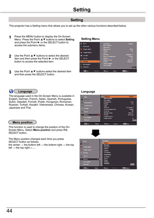 Page 44
44

Setting
Setting
Setting MenuPress	the	MENU	button	to	display	the	On-Screen	Menu.	Press	the	Point	▲▼	buttons	 to	select	Setting	and	press	the	Point	►	or	the	SELECT 	button	to	access	the	submenu	items.
1
2Use	the	Point	▲▼	buttons	to	select	the	desired	item	and	then	press	the	Point	►	or	the	SELECT	button	to	access	the	selected	item.
This	projector	has	a	Setting	menu	that	allows	you	to	set	up	the	other	various	functions	described	below.
Language
Menu position
This	function	is	used	to	change	the	position...