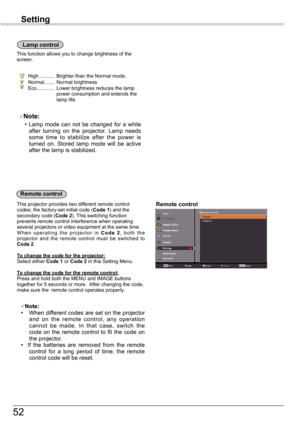 Page 52
5

Remote	controlThis	projector	provides	two	different	remote	control	codes:	the	factory-set	initial	code	(Code 1)	and	the	secondary	code	(Code 2).	This	switching	function	prevents	remote	control	interference	when	operating	several	projectors	or	video	equipment	at	the	same	time.W h e n 	o p e r a t i n g 	t h e 	p r o j e c t o r 	i n 	C o d e  2,	 b o t h 	t h e	projector	 and	the	remote	 control	must	be	switched	 to	Code 2.
To	change	the	code	for	the	projector:Select	either	Code 1	or	Code 2	in...