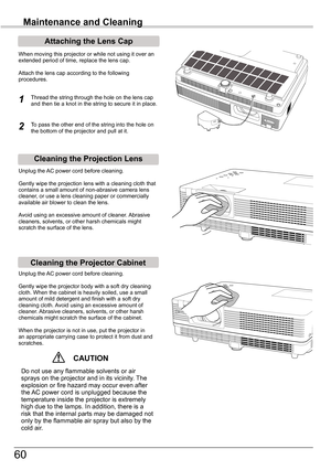 Page 60
60

Maintenance and Cleaning
Cleaning	the	Projector	Cabinet
Cleaning	the	Projection	Lens
Unplug	the	AC	power	cord	before	cleaning.
Gently	wipe	the	projection	lens	with	a	cleaning	cloth	that	contains	a	small	amount	of	non-abrasive	camera	lens	cleaner,	or	use	a	lens	cleaning	paper	or	commercially	available	air	blower	to	clean	the	lens.	
Avoid	using	an	excessive	amount	of	cleaner.	 Abrasive	cleaners,	solvents,	or	other	harsh	chemicals	might	scratch	the	surface	of	the	lens.
Unplug	the	AC	power	cord	before...