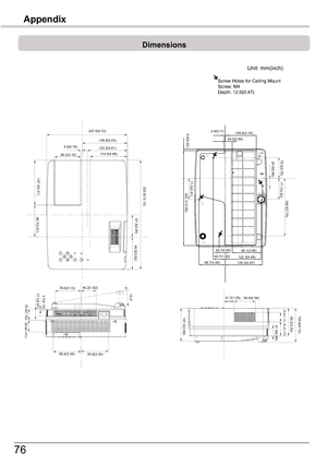 Page 76
76
Dimensions
Unit:	mm(inch)
Screw	Holes	for	Ceiling	MountScrew:	M4Depth:	1.0(0.47)
79.6(3.13)46.2(1.82)3.7(0.15)17.1(0.67)
33.6(1.32)
35.9(1.41)
85.4(3.36)83.8(3.30)
10.0˚
247.0(9.72)
4.6(0.18)
80.2(3.16)
138.0(5.43)122.2(4.81)114.0(4.49)
137.3(5.41)
96.7(3.81)
333.5(13.13)
67.3(2.65)
99.5(3.92)
31.7(1.25)64.6(2.54)
104.6(4.12)85.2(3.35)28.6(1.13)
43.2(1.70)21.9(0.86)
2.9(0.11)105.6(4.16)24.0(0.94)5.6(0.22)
322.1(12.68)
71.5(2.81)
70.5(2.78)24.5(0.96)
71.7(2.82)
195.5(7.70)...