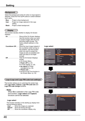 Page 46
46

Setting
This	function	decides	whether	to	display	On-Screen	Displays. On............................	Show	all	the	On-Screen	displays.	Use	this	function	when	you	want	to	project	images	after	the	lamp	becomes	bright	enough.	 The	factory	default	setting	is	in	this	option.	Countdown	Off.......	Show	the	input	image	instead	of	the	countdown	when	turning	on	the	projector.	Use	this	function	when	you	want	to	project	the	image	as	early	as	possible	even	when	the	lamp	is	not	bright	enough.	Off...