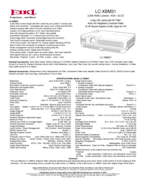 Page 1LC-XBM31
3,000 ANSI Lumens / XGA / 3LCD
Long Life Lamp and Air Filter
Auto Iris Heightens Contrast Ratio
10 W Sound System & Mic Input for PA
LC-XBM31
®
40-300 in (102-762 cm) 1.6 in (4.1 cm) x 1
8.3 x 16.5 x 15.7 in (21 x 42 x 40 cm)
41-95°F (5-35°C)
1 year ownership / 2,000 hours use (whichever occurs first)
Lamp contains Mercury. Do not put in trash. Dispose of as Hazardous Waste, according to Local, State or Federal Laws.EIKI®is a registered trademark of Eiki International, Inc. Kensington is a...