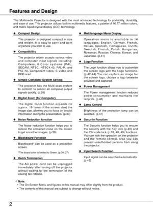 Page 2
Table of Contents

Features and Design
This  Multimedia  Projector  is  designed  with  the  most  advanced  technology  for  portability,  durability, and ease of use. This projector utilizes built-in multimedia features, a palette of 16.77 million colors, and matrix liquid crystal display (LCD) technology.
Note:
  • The On-Screen Menu and figures in this manual may differ slightly from the product.
  • The contents of this manual are subject to change without notice.
 Compact Design
  This...