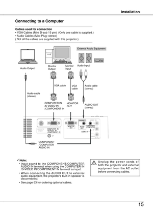 Page 15
InstallationInstallation
15
Connecting to a Computer
Cables used for connection • VGA Cables (Mini D-sub 15 pin)  (Only one cable is supplied.)• Audio Cables (Mini Plug: stereo)( Not all the cables are supplied with this projector.)
External Audio Equipment
VGA cable  
Audio cable (stereo)
Audio cable  (stereo)
Audio Output
COMPONENT/COMPUTERAUDIO IN
AUDIO OUT (stereo)
Audio InputMonitor Output
COMPUTER IN  /S-VIDEO IN/COMPONENT IN 
Note:
  • Input  sound  to  the  COMPONENT/COMPUTER 
AUDIO IN terminal...