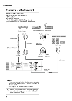 Page 16
InstallationInstallation
16
Connecting to Video Equipment
Cables used for connection• Video and Audio Cable (RCA x 3) • S-Video Cable• S-Video-VGA Cable 
• Audio Cables (RCA X , Mini Plug: stereo) ( Not all the cables are supplied with this projector.)
Note:
  • When  connecting  AUDIO  OUT  to  external  audio 
e q u i p m e n t ,  t h e  p r o j e c t o r ’s  b u i l t - i n  s p e a k e r  i s disconnected.
  • See page 63 for ordering optional 
cables.
Unplug  the  power  cords  of  both  the...