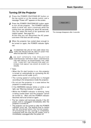 Page 19
Basic OperationBasic Operation
19
P r e s s  t h e  P O W E R  O N / S TA N D - B Y  b u t t o n  o n the  top  control  or  on  the  remote  control,  and  a message "Power off?" appears on the screen.
Press  the  POWER  ON/STAND-BY  button  again to  turn  off  the  projector.    The  POWER  indicator starts  to  blink  red,  and  it  continues  while  the cooling  fans  are  operating  for  about  90  seconds.  (You  can  select  the  level  of  fan  quietness  and rotation speed.  See page...