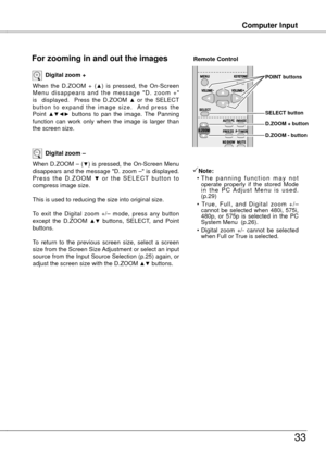 Page 33
Computer Input
33
Computer Input
When  the  D.ZOOM  +  (▲)  is  pressed,  the  On-Screen M e n u  d i s a p p e a r s  a n d  t h e  m e s s a g e  " D .  z o o m  + " is    displayed.    Press  the  D.ZOOM ▲ or  the  SELECT b u t t o n  t o  e x p a n d  t h e  i m a g e  s i z e .    A n d  p r e s s  t h e Point ▲▼◄►  buttons  to  pan  the  image.  The  Panning function  can  work  only  when  the  image  is  larger  than the screen size.
Digital zoom +
When D.ZOOM – (▼) is pressed, the...