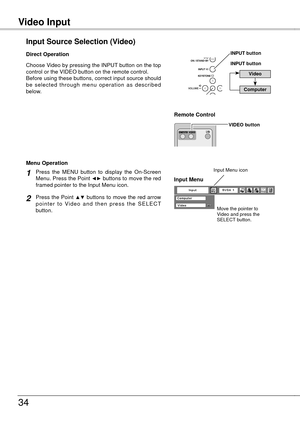 Page 34
Video InputVideo Input
34
Choose Video by pressing the INPUT button on the top control or the VIDEO button on the remote control.Before using these buttons, correct input source should be  selected  through  menu  operation  as  described below.
Input Source Selection (Video)
Direct Operation
Remote Control 
VIDEO button
Press  the  MENU  button  to  display  the  On-Screen Menu. Press the Point ◄► buttons to move the red framed pointer to the Input Menu icon.
Press the Point ▲▼ buttons to move the red...