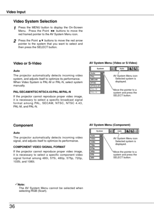 Page 36
Video InputVideo Input
36
Press  the  MENU  button  to  display  the  On-Screen Menu.    Press  the  Point ◄►  buttons  to  move  the red framed pointer to the AV System Menu icon.
Video System Selection
Press the Point ▲▼ buttons to move the red arrow pointer  to  the  system  that  you  want  to  select  and then press the SELECT button.
1
2
If  the  projector  cannot  reproduce  proper  video  image, it  is  necessary  to  select  a  specific  broadcast  signal f o r m a t  a m o n g  PA L ,  S E C A...