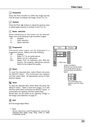 Page 39
Video Input
39
Video Input
To  reset  the  adjusted  data,  select  Reset  and  press the  SELECT  button.    The  confirmation  box  appears and  then  select  [Yes].    All  adjustments  returns  to  their previous figures.
Reset
Press the Point ◄► buttons to adjust the gamma value to obtain better balance of contrast. (From 0 to 15.)
Gamma
Press  the  Point ◄  button  to  soften  the  image  and  the Point ► button to sharpen the image. (From 0 to 15.)
Sharpness
To  store  the  adjusted  data,...