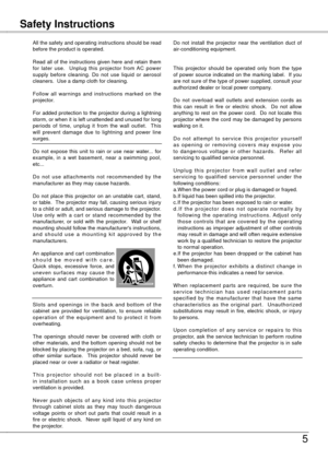 Page 5
5
All the safety and operating instructions should be read before the product is operated.
Read  all  of  the  instructions  given  here  and  retain  them for  later  use.    Unplug  this  projector  from  AC  power supply  before  cleaning.  Do  not  use  liquid  or  aerosol cleaners.  Use a damp cloth for cleaning.
Follow  all  warnings  and  instructions  marked  on  the projector.
For added protection to the projector during a lightning storm, or when it is left unattended and unused for long...