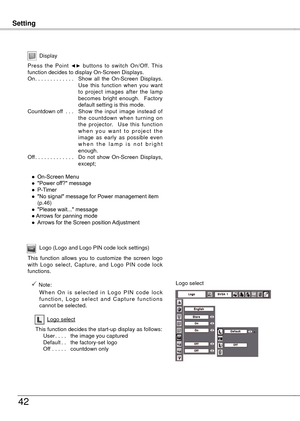 Page 42
SettingSetting
4
Display
Press  the  Point ◄►  buttons  to  switch  On/Off.  This function decides to display On-Screen Displays.On. . . . . . . . . . . . . Show  all  the  On-Screen  Displays. Use  this  function  when  you  want to  project  images  after  the  lamp becomes  bright  enough.    Factory default setting is this mode.Countdown off  . . .  Show  the  input  image  instead  of the  countdown  when  turning  on the  projector.    Use  this  function w h e n  y o u  w a n t  t o  p r o j...