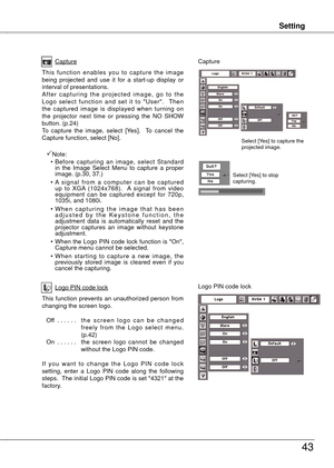 Page 43
Setting
43
Setting
Capture
This  function  enables  you  to  capture  the  image being  projected  and  use  it  for  a  start-up  display  or interval of presentations.A f t e r  c a p t u r i n g  t h e  p r o j e c t e d  i m a g e ,  g o  t o  t h e Logo  select  function  and  set  it  to  "User".    Then the  captured  image  is  displayed  when  turning  on the  projector  next  time  or  pressing  the  NO  SHOW 
button. (p.4) 
To  capture  the  image,  select  [Yes].    To  cancel...