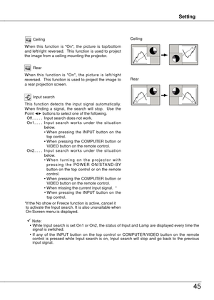 Page 45
Setting
45
Setting
Ceiling
When  this  function  is  "On",  the  picture  is  top/bottom and  left/right  reversed.   This  function  is  used  to  project the image from a ceiling mounting the projector.
Rear
When  this  function  is  "On",  the  picture  is  left/right reversed.   This  function  is  used  to  project  the  image  to a rear projection screen.
Ceiling 
Rear 
Input search
This  function  detects  the  input  signal  automatically. When  finding  a  signal,  the  search...