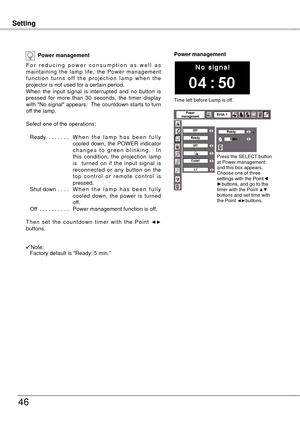 Page 46
SettingSetting
46
Power management
F o r   r e d u c i n g   p o w e r   c o n s u m p t i o n   a s   w e l l   a s maintaining  the  lamp  life,  the  Power  management f u n c t i o n  t u r n s  o f f  t h e  p r o j e c t i o n  l a m p  w h e n  t h e projector is not used for a certain period.When  the  input  signal  is  interrupted  and  no  button  is pressed  for  more  than  30  seconds,  the  timer  display with "No signal" appears.  The countdown starts to turn off the lamp.
Select...