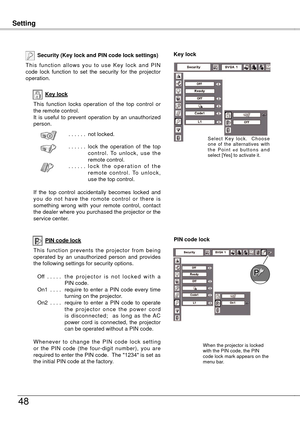 Page 48
SettingSetting
48
Key lock
Security (Key lock and PIN code lock settings)
T h i s  f u n c t i o n  a l l o w s  y o u  t o  u s e  K e y  l o c k  a n d  P I N code  lock  function  to  set  the  security  for  the  projector operation.
This  function  locks  operation  of  the  top  control  or the remote control.It  is  useful  to  prevent  operation  by  an  unauthorized person.
. . . . . . not locked.
. . . . . .  lock  the  operation  of  the  top c o n t r o l .  To  u n l o c k ,  u s e  t h e...