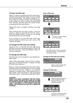 Page 49
Setting
49
Setting
To Enter the PIN code
Select a number by pressing the Point ▲▼ buttons. And then press the Point ► button to fix the number and move the pointer.  The number changes to "".  If  you  fixed  an  incorrect  number,  move  the  pointer to  the  number  you  want  to  correct  by  pressing  the Point ◄  button,  and  then  select  the  correct  number by pressing the Point ▲▼ buttons.
Repeat  this  step  to  complete  entering  a  four-digit number. 
A f t e r  e n t e r i n g  t...