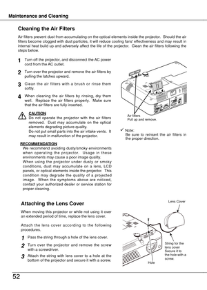 Page 52
Maintenance and CleaningMaintenance and Cleaning
5
Turn off the projector, and disconnect the AC power cord from the AC outlet.
Turn over the projector and remove the air filters by pulling the latches upward.
Air filters prevent dust from accumulating on the optical elements inside the projector.  Should the air filters become clogged with dust particles, it will reduce cooling fans' effectiveness and may result in internal heat build up and adversely affect the life of the projector.  Clean...