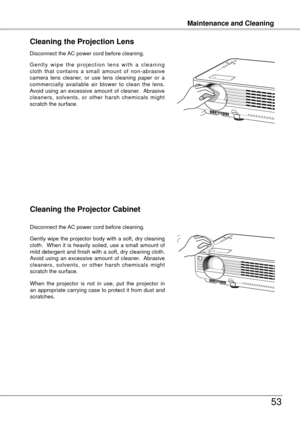 Page 53
Maintenance and Cleaning
53
Maintenance and Cleaning
Cleaning the Projector Cabinet
Gently wipe the projector body with a soft, dry cleaning cloth.    When  it  is  heavily  soiled,  use  a  small  amount  of mild detergent and finish with a soft, dry cleaning cloth.  Avoid  using  an  excessive  amount  of  cleaner.   Abrasive cleaners,  solvents,  or  other  harsh  chemicals  might scratch the surface.
When  the  projector  is  not  in  use,  put  the  projector  in an appropriate carrying case to...