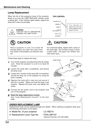 Page 54
Maintenance and CleaningMaintenance and Cleaning
54
When  the  life  of  the  projection  lamp  of  this  projector draws  to  an  end,  the  LAMP  REPLACE  indicator  emits a yellow light.  If this indicator lights yellow, replace the lamp with a new one promptly.
Lamp Replacement
WARNING:
TURN OFF THE  UV  LAMP  BEFORE
 OPENING  THE LAMP COVER
TOP CONTROL
For continued safety, replace with a lamp of the same type.  Do not drop a lamp or touch a  glass  bulb!    The  glass  can  shatter  and may cause...