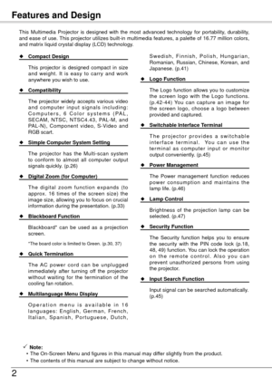 Page 2
Features and Design
This  Multimedia  Projector  is  designed  with  the  most  advanced  technology  for  portability,  durability, 
and ease of use. This projector utilizes built-in multimedia features, a palette of 16.77 million colors, 
and matrix liquid crystal display (LCD) technology.
 Note:
  • The On-Screen Menu and figures in this manual may differ slightly from the product.
  • The contents of this manual are subject to change without notice.
  Compact Design
  This 
projector  is...