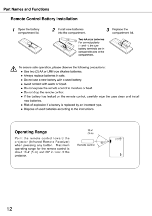 Page 12Part Names and Functions
1
To ensure safe operation, please observe the following precautions:
 ●  Use two (2) AA or LR6 type alkaline batteries.
  ●  Always replace batteries in sets.
  ●  Do not use a new battery with a used battery.
  ●  Avoid contact with water or liquid.
  ●  Do not expose the remote control to moisture or heat.
  ●  Do not drop the remote control.
  ●  If  the  battery  has  leaked  on  the  remote  control,  carefully  wipe  the  case  clean  and  install 
new batteries.
  ●...