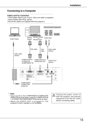 Page 15Installation
15
Connecting to a Computer
Cables used for connection 
• VGA Cables (Mini D-sub 15 pin)  (Only one cable is supplied.)
• Audio Cables (Mini Plug: stereo)
( Not all the cables are supplied with this projector.)
External Audio Equipment
VGA cable  
Audio cable 
(stereo) Audio cable  
(stereo)
Audio Output
COMPONENT
/COMPUTER
AUDIO IN AUDIO OUT 
(stereo)
Audio Input
Monitor 
Output
COMPUTER IN 1
/S-VIDEO IN
/COMPONENT IN 
 Note:
  • Input  sound  to  the  COMPONENT/COMPUTER 
AUDIO IN terminal...