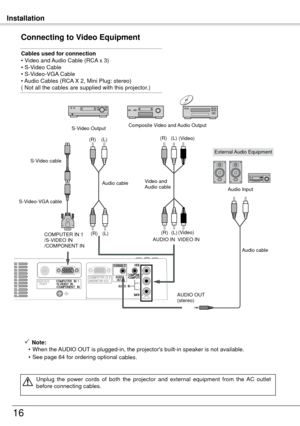 Page 16Installation
16
Connecting to Video Equipment
Cables used for connection
• Video and Audio Cable (RCA x 3) 
• S-Video Cable
• S-Video-VGA Cable  
• 
Audio Cables (RCA X , Mini Plug: stereo)
( Not all the cables are supplied with this projector.)
 Note:
  • When the AUDIO OUT is plugged-in, the projector's built-in speaker is not available.
  • See page 64 for ordering optional 
cables.
Unplug  the  power  cords  of  both  the  projector  and  external  equipment  from  the  AC  outlet 
before...