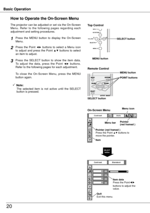 Page 20Basic Operation
0
How to Operate the On-Screen Menu
The projector can be adjusted or set via the On-Screen 
Menu.  Refer  to  the  following  pages  regarding  each 
adjustment and setting procedures.Press  the  Point 
◄►  buttons  to  select  a  Menu  icon 
to  adjust  and  press  the  Point ▲▼  buttons  to  select 
an item to adjust.
Press  the  SELECT  button  to  show  the  item  data.  
To  adjust  the  data,  press  the  Point 
◄►  buttons.  
Refer to the following pages for each adjustment....