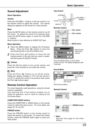 Page 23Basic Operation
3
Press the VOLUME+/– buttons on the top control or on 
the  remote  control  to  adjust  the  volume.    The  volume 
dialog box appears on the screen for a few seconds.
Press the MUTE button on the remote control to cut off 
the  sound.    To  restore  the  sound  to  its  previous  level, 
press  the  MUTE  button  again  or  press  the  VOLUME 
+/– buttons.
Mute function is also effective for AUDIO OUT jack. Volume
Mute
Direct Operation
Sound Adjustment
1
2
Press  the  MENU...