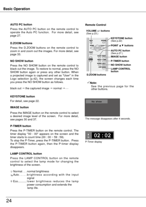 Page 24Basic Operation
4
black out  the captured image  normal  • • • • •
Press  the  NO  SHOW  button  on  the  remote  control  to 
black out the image. To restore to normal, press the NO 
SHOW  button  again  or  press  any  other  button.  When 
a  projected  image  is  captured  and  set  as  "User"  in  the 
L

ogo  selection  (p.4 ),  the  screen  changes  each  time 
you press the NO SHOW button as follows. NO SHOW button
Press  the  AUTO  PC  button  on  the  remote  control  to...