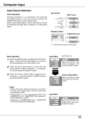 Page 25Computer Input 
5
Input Source Selection
Direct OperationInput Menu
M o v e   t h e   p o i n t e r   ( r e d 
arrow)  to  Computer  1  and 
press the SELECT button.
Input Menu icon
Move  the  pointer  to  RGB 
a n d  p r e s s  t h e  S E L E C T 
button.
Source Select Menu
Computer 1
Press the MENU button to display the On-Screen 
Menu.    Press  the  Point ◄►  buttons  to  move  the 
red framed pointer to the Input Menu icon.1
Press  the  Point ▲▼  buttons  to  move  the  red 
arrow  pointer  to...