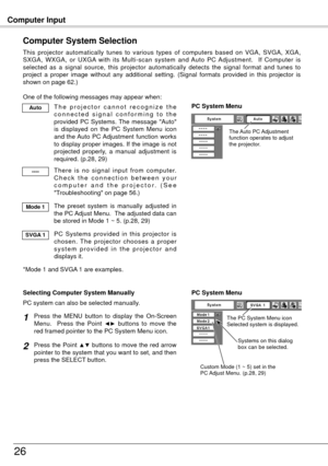 Page 26Computer Input
6
Computer System Selection
This  projector  automatically  tunes  to  various  types  of  computers  based  on  VGA,  SVGA,  XGA, 
SXGA,  WXGA,  or  UXGA  with  its  Multi-scan  system  and  Auto  PC  Adjustment.    If  Computer  is 
selected  as  a  signal  source,  this  projector  automatically  detects  the  signal  format  and  tunes  to 
project  a  proper  image  without  any  additional  setting.  (Signal  formats  provided  in  this  projector  is 
shown on page 6
.)...