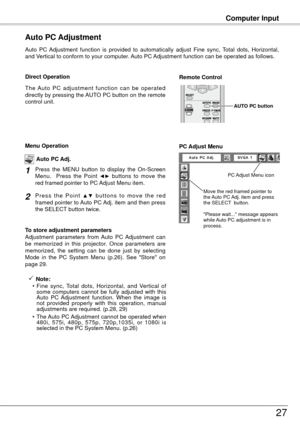 Page 27Computer Input
7
Auto  PC  Adjustment  function  is  provided  to  automatically  adjust  Fine  sync,  Total  dots,  Horizontal, 
and Vertical to conform to your computer. Auto PC Adjustment function can be operated as follows.
Auto PC Adjustment
The  Auto  PC  adjustment  function  can  be  operated 
directly by pressing the AUTO PC button on the remote 
control unit.
Direct OperationRemote Control 
AUTO PC button
Press  the  MENU  button  to  display  the  On-Screen 
Menu.    Press  the  Point ◄►...