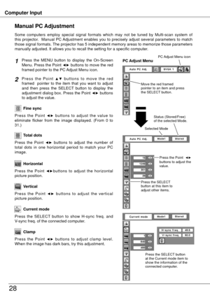 Page 28Computer Input
8
Press  the  MENU  button  to  display  the  On-Screen 
Menu. Press the Point ◄► buttons to move the red 
framed pointer to the PC Adjust Menu icon.
P r e s s  t h e  P o i n t ▲ ▼  b u t t o n s  t o  m o v e  t h e  r e d 
framed    pointer  to  the  item  that  you  want  to  adjust 
and  then  press  the  SELECT  button  to  display  the 
adjustment dialog box. Press the Point 
◄► buttons 
to adjust the value.
Manual PC Adjustment
Some  computers  employ  special  signal  formats...