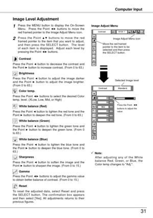 Page 3131
Computer Input
Press  the  MENU  button  to  display  the  On-Screen 
Menu.    Press  the  Point ◄►  buttons  to  move  the 
red framed pointer to the Image Adjust Menu icon.
P r e s s  t h e  P o i n t ▲ ▼  b u t t o n s  t o  m o v e  t h e  r e d 
framed  pointer  to  the  item  that  you  want  to  adjust, 
and  then  press  the  SELECT  button.    The  level 
of  each  item  is  displayed.    Adjust  each  level  by 
pressing the Point 
◄► buttons.
Image Level Adjustment
1
2
Move the red framed...