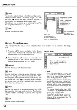 Page 32Computer Input
3
Store
Exit the Image Adjust Menu.
Quit
To  store  the  adjusted  data,  select  Store  and  press  the 
SELECT  button.    Select  a  level  from  Image  1  to  4  with 
the Point 
▲▼ buttons and press the SELECT button.  A 
confirmation box appears and then select [Yes].
Stored  data  can  be  called  up  by  selecting  "Image"  in 
the Image Level Selection on page 30.
This  projector  has  the  picture  screen  resize  function,  which  enables  you  to  customize  the...