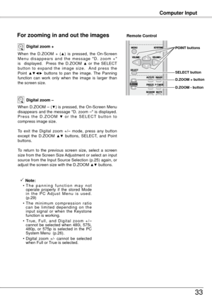 Page 33Computer Input
33
When  the  D.ZOOM  +  (▲)  is  pressed,  the  On-Screen 
M e n u  d i s a p p e a r s  a n d  t h e  m e s s a g e  " D .  z o o m  + " 
is    displayed.    Press  the  D.ZOOM 
▲ or  the  SELECT 
b u t t o n  t o  e x p a n d  t h e  i m a g e  s i z e .    A n d  p r e s s  t h e 
Point 
▲▼◄►  buttons  to  pan  the  image.  The  Panning 
function  can  work  only  when  the  image  is  larger  than 
the screen size. Digital zoom +
When D.ZOOM – (▼) is pressed, the On-Screen...