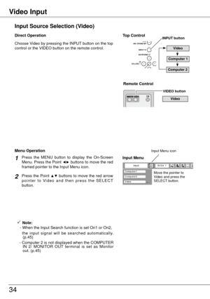 Page 34Video Input
34
Input Source Selection (Video)
Direct Operation
Remote Control 
VIDEO button
Press  the  MENU  button  to  display  the  On-Screen 
Menu. Press the Point ◄► buttons to move the red 
framed pointer to the Input Menu icon.
Press the Point ▲▼ buttons to move the red arrow 
p o i n t e r  t o  Vi d e o  a n d  t h e n  p r e s s  t h e  S E L E C T 
button.
1
2
Menu Operation
Move the pointer to 
Video and press the 
SELECT button.
Input Menu
Input Menu icon
Video 
Choose Video by pressing the...