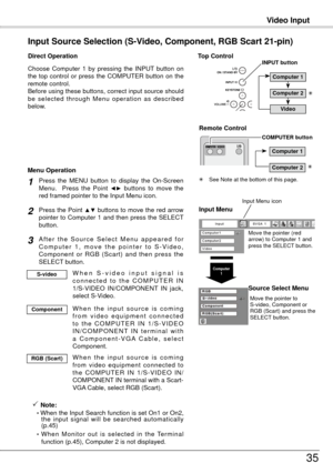 Page 35Computer1
Video Input
35
Remote Control 
COMPUTER button
Choose  Computer  1  by  pressing  the  INPUT  button  on 
the  top  control  or  press  the  COMPUTER  button  on  the 
remote control.
Before using these buttons, correct input source should 
be  selected  through  Menu  operation  as  described 
below.
Input Source Selection (S-Video, Component, RGB Scart 21-pin)
Direct Operation
Press the Point ▲▼ buttons to move the red arrow 
pointer to Computer 1 and then press the SELECT 
button. 
After...