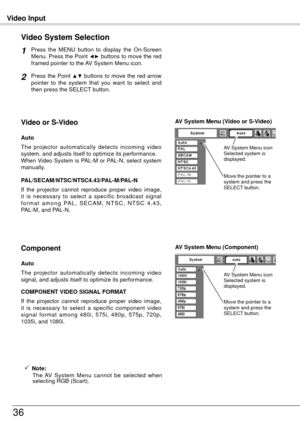 Page 36Video Input
36
Press  the  MENU  button  to  display  the  On-Screen 
Menu. Press the Point ◄► buttons to move the red 
framed pointer to the AV System Menu icon.
Video System Selection
Press the Point ▲▼ buttons to move the red arrow 
pointer  to  the  system  that  you  want  to  select  and 
then press the SELECT button.
1
2
If  the  projector  cannot  reproduce  proper  video  image, 
it  is  necessary  to  select  a  specific  broadcast  signal 
f o r m a t  a m o n g  PA L ,  S E C A M ,  N T S C ,...