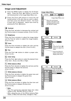 Page 38Video Input
38
Press  the  MENU  button  to  display  the  On-Screen 
Menu.    Press  the  Point ◄►  buttons  to  move  the 
red framed pointer to the Image Adjust Menu icon.
P r e s s  t h e  P o i n t ▲ ▼  b u t t o n s  t o  m o v e  t h e  r e d 
framed  pointer  to  the  item  that  you  want  to  adjust, 
a n d  t h e n  p r e s s  t h e  S E L E C T  b u t t o n .  T h e  l e v e l 
of  each  item  is  displayed.    Adjust  each  level  by 
pressing the Point 
◄►buttons.
Image Level Adjustment
1...