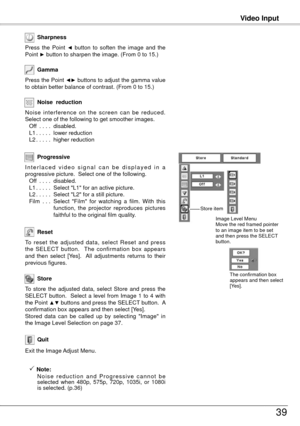 Page 39Video Input
39
To  reset  the  adjusted  data,  select  Reset  and  press 
the  SELECT  button.    The  confirmation  box  appears 
and  then  select  [Yes].    All  adjustments  returns  to  their 
previous figures.
Reset
Press the Point ◄► buttons to adjust the gamma value 
to obtain better balance of contrast. (From 0 to 15.) Gamma
Press  the  Point ◄  button  to  soften  the  image  and  the 
Point ► button to sharpen the image. (From 0 to 15.)
Sharpness
To  store  the  adjusted  data,  select  Store...