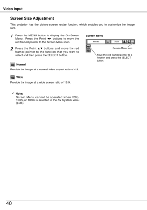 Page 40Video Input
40
This  projector  has  the  picture  screen  resize  function,  which  enables  you  to  customize  the  image 
size.
Press  the  MENU  button  to  display  the  On-Screen 
Menu.    Press  the  Point ◄►  buttons  to  move  the 
red framed pointer to the Screen Menu icon.
Press  the  Point ▲▼  buttons  and  move  the  red 
framed  pointer  to  the  function  that  you  want  to 
select and then press the SELECT button.
Provide the image at a wide screen ratio of 16:9. Wide
Provide the image...