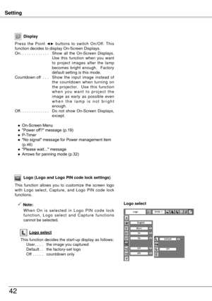 Page 42Setting
4
Display
Press  the  Point ◄►  buttons  to  switch  On/Off.  This 
function decides to display On-Screen Displays.
On . . . . . . . . . . . . .  Show 
 all  the  On-Screen  Displays. 
Use  this  function  when  you  want 
to  project  images  after  the  lamp 
becomes  bright  enough.    Factory 
default setting is this mode.
Countdown off  . . .  S
how  the  input  image  instead  of 
the  countdown  when  turning  on 
the  projector.    Use  this  function 
w h e n  y o u  w a n t  t o  p...