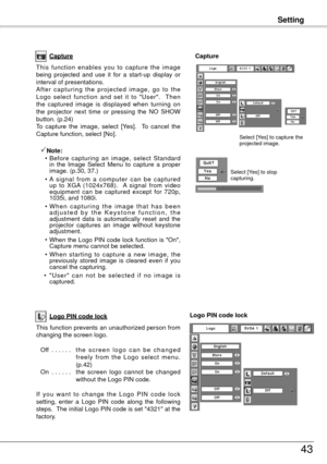 Page 43Setting
43
Capture
This  function  enables  you  to  capture  the  image 
being  projected  and  use  it  for  a  start-up  display  or 
interval of presentations.
A f t e r  c a p t u r i n g  t h e  p r o j e c t e d  i m a g e ,  g o  t o  t h e 
Logo  select  function  and  set  it  to  "User".    Then 
the  captured  image  is  displayed  when  turning  on 
the  projector  next  time  or  pressing  the  NO  SHOW 
button. (p.
4) 
To  capture  the  image,  select  [Yes].    To  cancel...