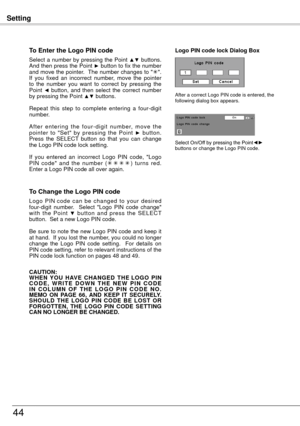 Page 44Setting
44
To Enter the Logo PIN code
Select a number by pressing the Point ▲▼ buttons. 
And then press the Point ► button to fix the number 
and move the pointer.  The number changes to " ".  
If  you  fixed  an  incorrect  number,  move  the  pointer 
to  the  number  you  want  to  correct  by  pressing  the 
Point 
◄  button,  and  then  select  the  correct  number 
by pressing the Point ▲▼ buttons.
Repeat  this  step  to  complete  entering  a  four-digit 
number.
A f t e r  e n t e r i n...