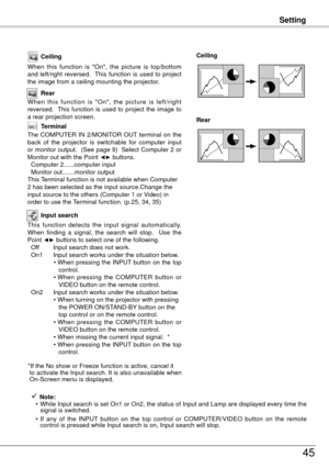 Page 45Setting
45
Ceiling
When  this  function  is  "On",  the  picture  is  top/bottom 
and  left/right  reversed.   This  function  is  used  to  project 
the image from a ceiling mounting the projector.
Rear
When  this  function  is  "On",  the  picture  is  left/right 
reversed.   This  function  is  used  to  project  the  image  to 
a rear projection screen.
Ceiling 
Rear 
Input search
This  function  detects  the  input  signal  automatically. 
When  finding  a  signal,  the  search  will...